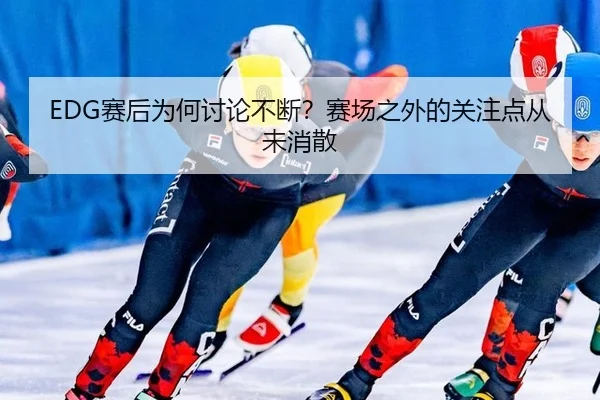 EDG赛后为何讨论不断？赛场之外的关注点从未消散